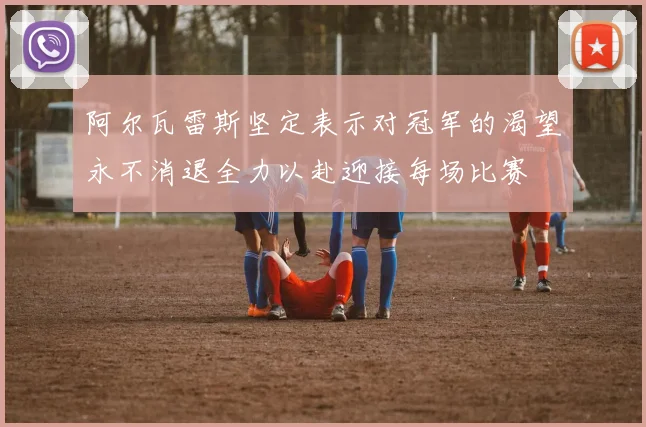 阿尔瓦雷斯坚定表示对冠军的渴望永不消退全力以赴迎接每场比赛